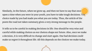 Similarly, in the future, when we grow up, and then we have to say that once
upon a time when you were in your youth, you have to take tough decisions. The
choice made by you had made you what you are today. Thus, the article of the
poem the road not taken summary gives a very strong message to the people.
It tells us to be careful in making decisions in life. One should be very wise and
careful while making choices as our choices shape our future. Also, once we make
a decision, it is very difficult to change and start again. One bad decision could
make us regret it throughout life. All this depends on the choices we make today.
 