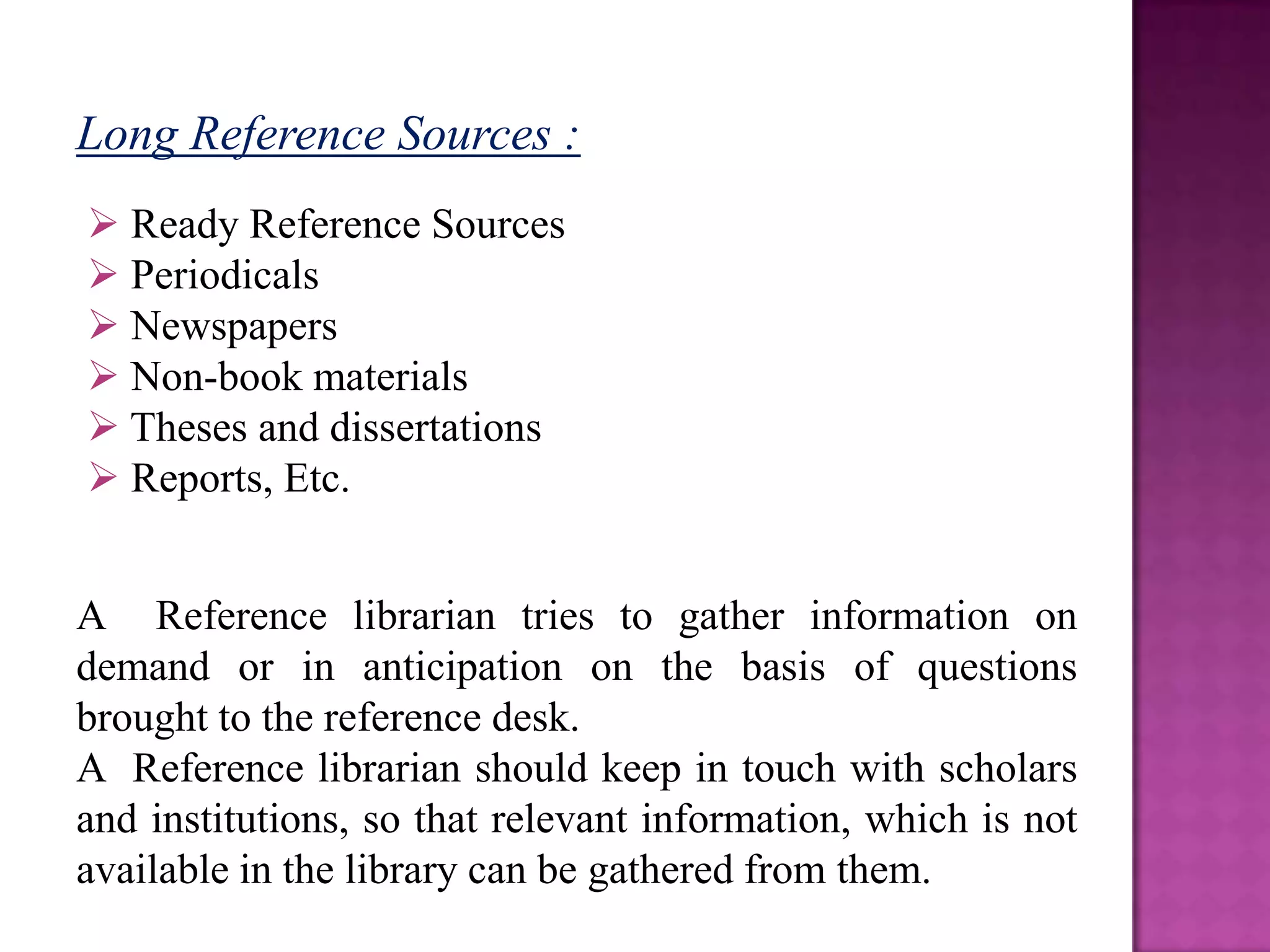 Long Reference Sources :
 Ready Reference Sources
 Periodicals
 Newspapers
 Non-book materials
 Theses and dissertations
 Reports, Etc.


A Reference librarian tries to gather information on
demand or in anticipation on the basis of questions
brought to the reference desk.
A Reference librarian should keep in touch with scholars
and institutions, so that relevant information, which is not
available in the library can be gathered from them.
 