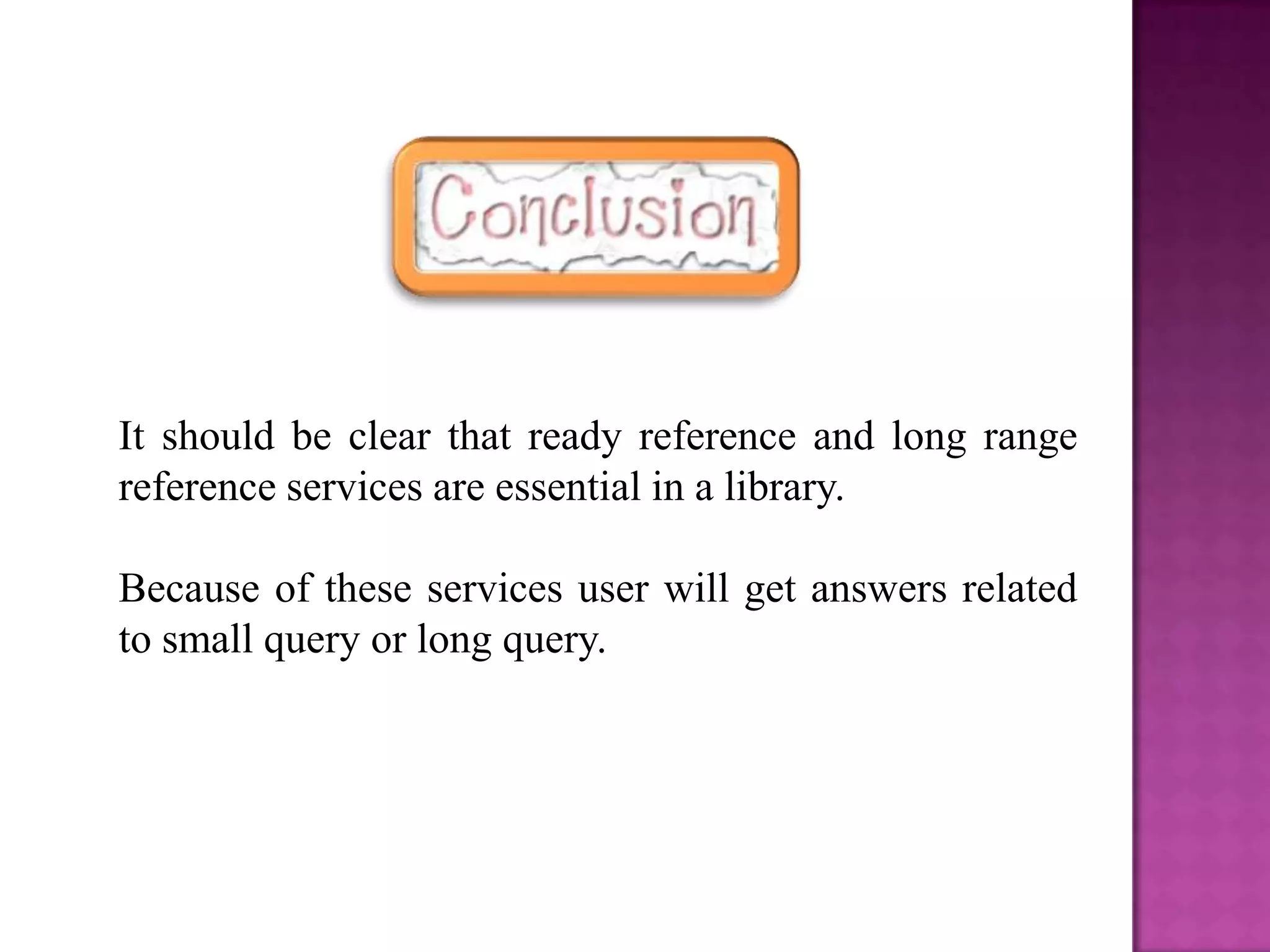 It should be clear that ready reference and long range
reference services are essential in a library.

Because of these services user will get answers related
to small query or long query.
 