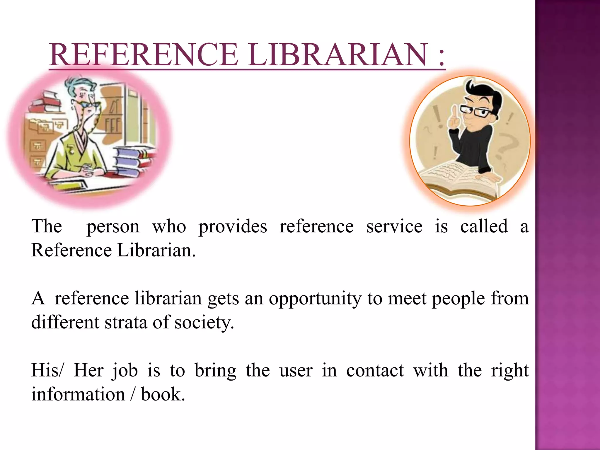 REFERENCE LIBRARIAN :




The person who provides reference service is called a
Reference Librarian.

A reference librarian gets an opportunity to meet people from
different strata of society.

His/ Her job is to bring the user in contact with the right
information / book.
 