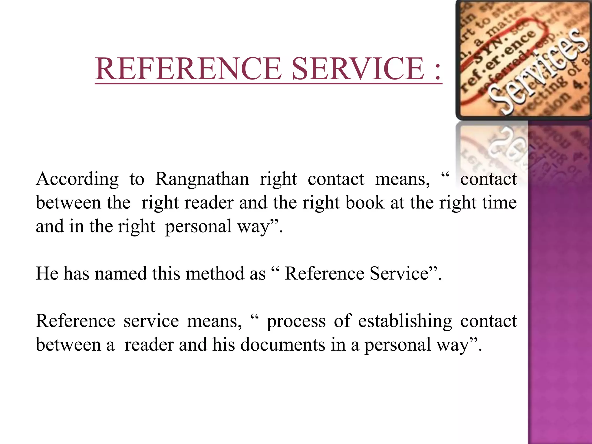 REFERENCE SERVICE :


According to Rangnathan right contact means, “ contact
between the right reader and the right book at the right time
and in the right personal way”.

He has named this method as “ Reference Service”.

Reference service means, “ process of establishing contact
between a reader and his documents in a personal way”.
 