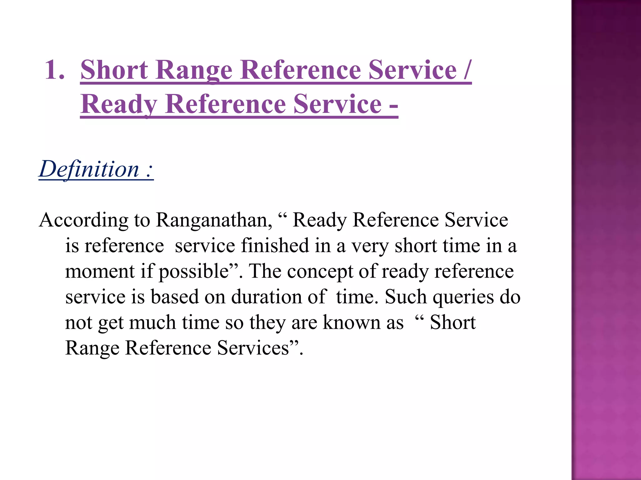 1. Short Range Reference Service /
   Ready Reference Service -

Definition :

According to Ranganathan, “ Ready Reference Service
  is reference service finished in a very short time in a
  moment if possible”. The concept of ready reference
  service is based on duration of time. Such queries do
  not get much time so they are known as “ Short
  Range Reference Services”.
 