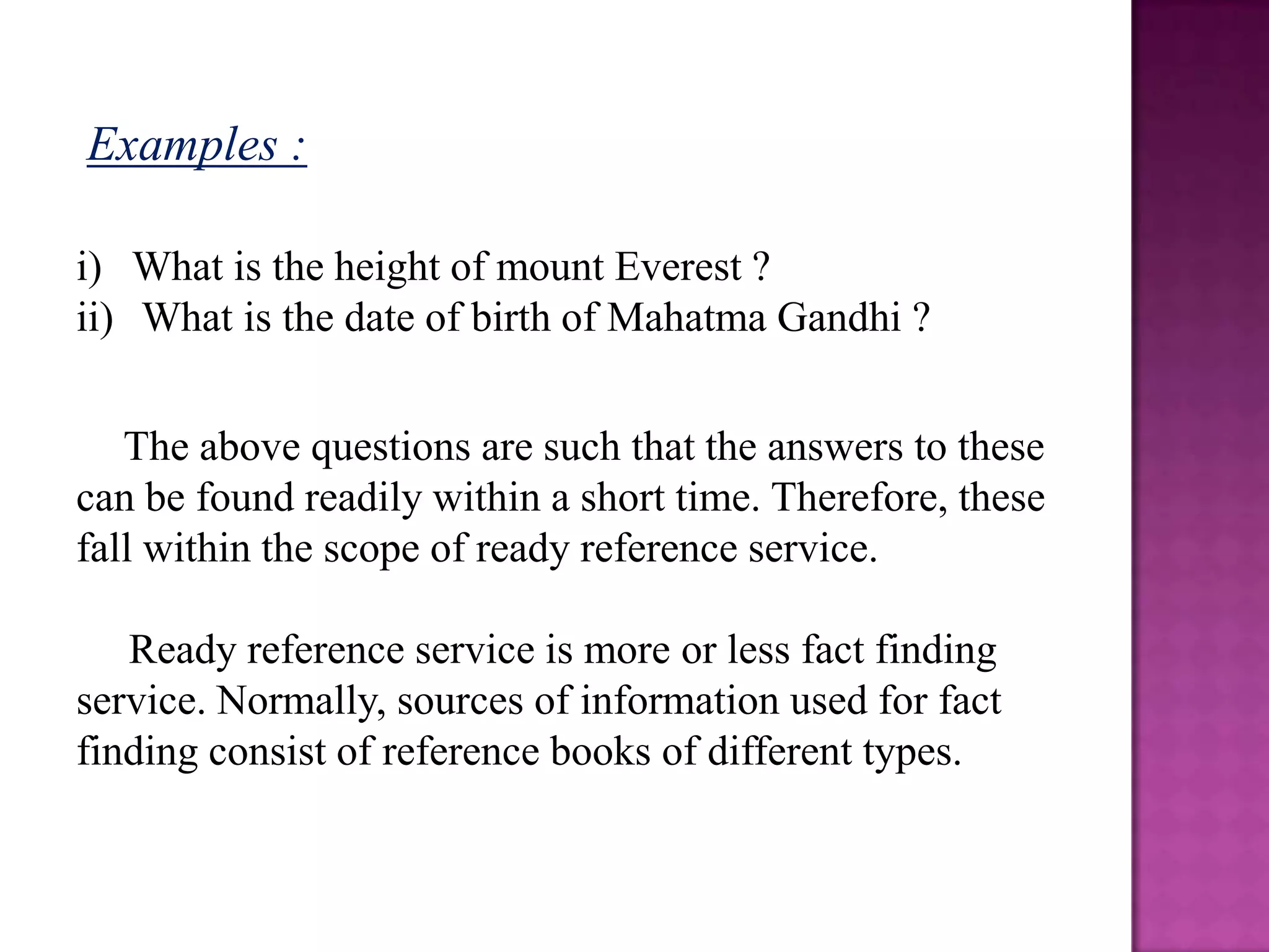 Examples :

i) What is the height of mount Everest ?
ii) What is the date of birth of Mahatma Gandhi ?


   The above questions are such that the answers to these
can be found readily within a short time. Therefore, these
fall within the scope of ready reference service.

   Ready reference service is more or less fact finding
service. Normally, sources of information used for fact
finding consist of reference books of different types.
 