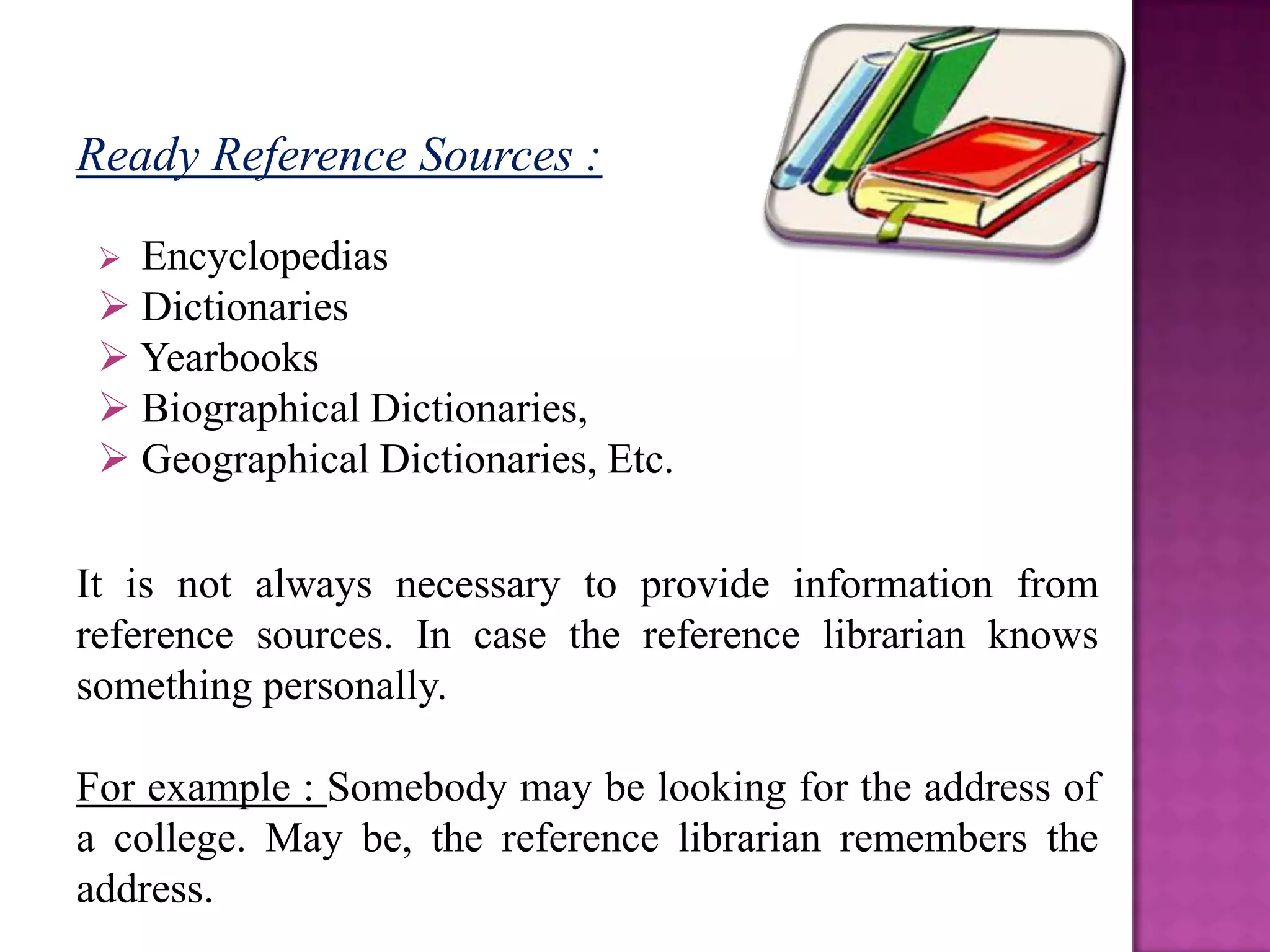 Ready Reference Sources :

  Encyclopedias
  Dictionaries
  Yearbooks
  Biographical Dictionaries,
  Geographical Dictionaries, Etc.

It is not always necessary to provide information from
reference sources. In case the reference librarian knows
something personally.

For example : Somebody may be looking for the address of
a college. May be, the reference librarian remembers the
address.
 