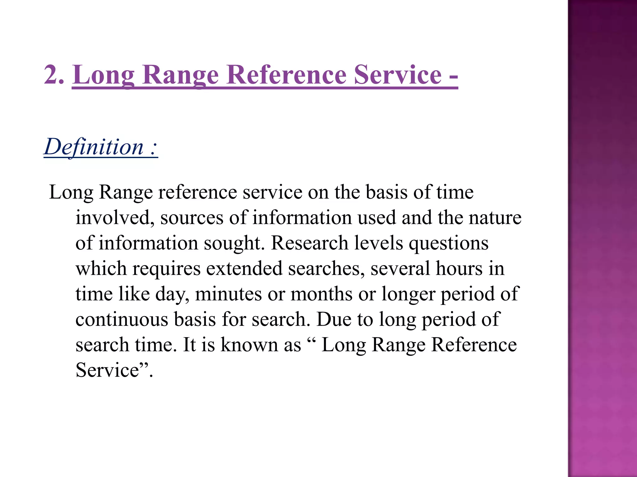 2. Long Range Reference Service -

Definition :
Long Range reference service on the basis of time
  involved, sources of information used and the nature
  of information sought. Research levels questions
  which requires extended searches, several hours in
  time like day, minutes or months or longer period of
  continuous basis for search. Due to long period of
  search time. It is known as “ Long Range Reference
  Service”.
 