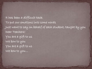 It has been a difficult task 
To put our emotions into some words 
Just want to say on behalf of each student, taught by you 
Dear Teachers! 
You are a gift to us 
We bow to you 
You are a gift to us 
We bow to you… 
 