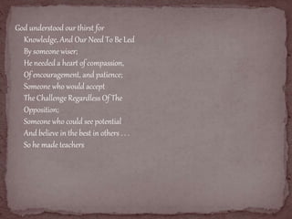 God understood our thirst for 
Knowledge, And Our Need To Be Led 
By someone wiser; 
He needed a heart of compassion, 
Of encouragement, and patience; 
Someone who would accept 
The Challenge Regardless Of The 
Opposition; 
Someone who could see potential 
And believe in the best in others . . . 
So he made teachers 
 