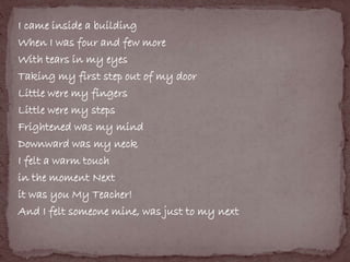 I came inside a building 
When I was four and few more 
With tears in my eyes 
Taking my first step out of my door 
Little were my fingers 
Little were my steps 
Frightened was my mind 
Downward was my neck 
I felt a warm touch 
in the moment Next 
it was you My Teacher! 
And I felt someone mine, was just to my next 
 