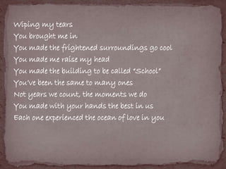 Wiping my tears 
You brought me in 
You made the frightened surroundings go cool 
You made me raise my head 
You made the building to be called “School” 
You’ve been the same to many ones 
Not years we count, the moments we do 
You made with your hands the best in us 
Each one experienced the ocean of love in you 
 