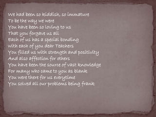 We had been so kiddish, so immature 
To be the way we were 
You have been so loving to us 
That you forgave us all 
Each of us has a special bonding 
with each of you dear Teachers 
You filled us with strength and positivity 
And also affection for others 
You have been the source of vast knowledge 
For many who came to you as blank 
You were there for us everytime 
You solved all our problems being frank 
 
