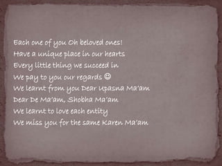 Each one of you Oh beloved ones! 
Have a unique place in our hearts 
Every little thing we succeed in 
We pay to you our regards  
We learnt from you Dear Upasna Ma’am 
Dear De Ma’am, Shobha Ma’am 
We learnt to love each entity 
We miss you for the same Karen Ma’am 
 