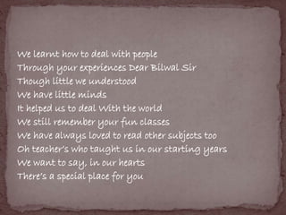 We learnt how to deal with people 
Through your experiences Dear Bilwal Sir 
Though little we understood 
We have little minds 
It helped us to deal With the world 
We still remember your fun classes 
We have always loved to read other subjects too 
Oh teacher’s who taught us in our starting years 
We want to say, in our hearts 
There’s a special place for you 
 