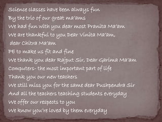 Science classes have been always fun 
By the trio of our great ma’ams 
We had fun with you dear most Pranita Ma’am 
We are thankful to you Dear Vinita Ma’am, 
dear Chitra Ma’am 
PE to make us fit and fine 
We thank you dear Rajput Sir, Dear Garima Ma’am 
Computers- the most important part of life 
Thank you our new teachers 
We still miss you for the same dear Pushpendra Sir 
And all the teachers teaching students everyday 
We offer our respects to you 
We know you’re loved by them everyday 
 