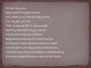 Oh our very own 
Dear most Principal Ma’am 
You made us to love the way we are 
You taught us a lot 
That we cannot fit in some words 
Heartily thankful to you we are 
We found a charming friend 
Beyond the covering of a strict person 
We found a warm place to share our heart 
You taught us to stay calm in the storms 
We have a bonding and deeper understanding 
You have a special place in each of our hearts 
 