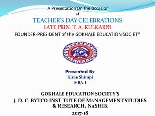 A Presentation On the Occasion
of
TEACHER’S DAY CELEBRATIONS
LATE PRIN. T. A. KULKARNI
FOUNDER-PRESIDENT of the GOKHALE EDUCATION SOCIETY
Presented By
Kiran Shimpi
MBA-I
GOKHALE EDUCATION SOCIETY’S
J. D. C. BYTCO INSTITUTE OF MANAGEMENT STUDIES
& RESEARCH, NASHIK
2017-18
 