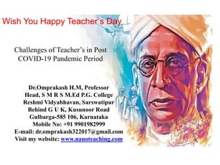 Wish You Happy Teacher’s Day
Challenges of Teacher’s in Post
COVID-19 Pandemic Period
Dr.Omprakash H.M, Professor
Head, S M R S M.Ed P.G. College
Reshmi Vidyabhavan, Sarswatipur
Behind G U K, Kusunoor Road
Gulbarga-585 106, Karnataka
Mobile No: +91 9901982999
E-mail: dr.omprakash322017@gmail.com
Visit my website: www.nanoteaching.com
 