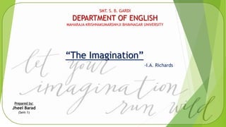 SMT. S. B. GARDI
DEPARTMENT OF ENGLISH
MAHARAJA KRISHNAKUMARSNHJI BHAVNAGAR UNIVERSITY
“The Imagination”
-I.A. Richards
Prepared by:
Jheel Barad
(Sem 1)
 
