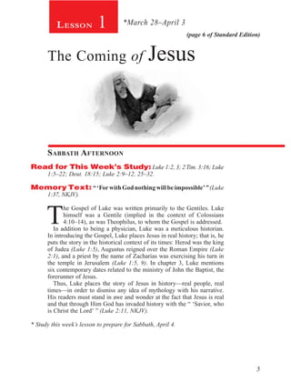 5
(page 6 of Standard Edition)
Lesson 1
The Coming of Jesus
Sabbath Afternoon
Read for This Week’s Study: Luke 1:2, 3; 2 Tim. 3:16; Luke
1:5–22; Deut. 18:15; Luke 2:9–12, 25–32.
Memory Text: “ ‘For with God nothing will be impossible’ ”(Luke
1:37, NKJV).
T
he Gospel of Luke was written primarily to the Gentiles. Luke
himself was a Gentile (implied in the context of Colossians
4:10–14), as was Theophilus, to whom the Gospel is addressed.
In addition to being a physician, Luke was a meticulous historian.
In introducing the Gospel, Luke places Jesus in real history; that is, he
puts the story in the historical context of its times: Herod was the king
of Judea (Luke 1:5), Augustus reigned over the Roman Empire (Luke
2:1), and a priest by the name of Zacharias was exercising his turn in
the temple in Jerusalem (Luke 1:5, 9). In chapter 3, Luke mentions
six contemporary dates related to the ministry of John the Baptist, the
forerunner of Jesus.
Thus, Luke places the story of Jesus in history—real people, real
times—in order to dismiss any idea of mythology with his narrative.
His readers must stand in awe and wonder at the fact that Jesus is real
and that through Him God has invaded history with the “ ‘Savior, who
is Christ the Lord’ ” (Luke 2:11, NKJV).
* Study this week’s lesson to prepare for Sabbath, April 4.
*March 28–April 3
 