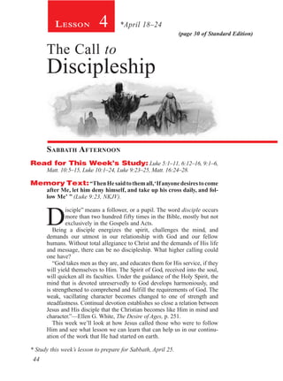 (page 30 of Standard Edition)
4Lesson *April 18–24
The Call to
Discipleship
Sabbath Afternoon
Read for This Week’s Study: Luke 5:1–11, 6:12–16, 9:1–6,
Matt. 10:5–15, Luke 10:1–24, Luke 9:23–25, Matt. 16:24–28.
Memory Text:“ThenHesaidtothemall,‘Ifanyonedesirestocome
after Me, let him deny himself, and take up his cross daily, and fol-
low Me’ ” (Luke 9:23, NKJV).
D
isciple” means a follower, or a pupil. The word disciple occurs
more than two hundred fifty times in the Bible, mostly but not
exclusively in the Gospels and Acts.
Being a disciple energizes the spirit, challenges the mind, and
demands our utmost in our relationship with God and our fellow
humans. Without total allegiance to Christ and the demands of His life
and message, there can be no discipleship. What higher calling could
one have?
“God takes men as they are, and educates them for His service, if they
will yield themselves to Him. The Spirit of God, received into the soul,
will quicken all its faculties. Under the guidance of the Holy Spirit, the
mind that is devoted unreservedly to God develops harmoniously, and
is strengthened to comprehend and fulfill the requirements of God. The
weak, vacillating character becomes changed to one of strength and
steadfastness. Continual devotion establishes so close a relation between
Jesus and His disciple that the Christian becomes like Him in mind and
character.”—Ellen G. White, The Desire of Ages, p. 251.
This week we’ll look at how Jesus called those who were to follow
Him and see what lesson we can learn that can help us in our continu-
ation of the work that He had started on earth.
* Study this week’s lesson to prepare for Sabbath, April 25.
44
 