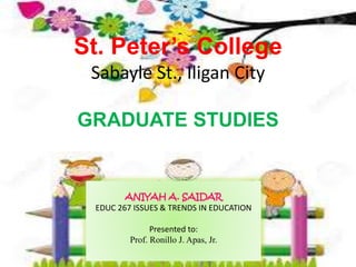 St. Peter’s College
Sabayle St., Iligan City
GRADUATE STUDIES
ANIYAH A. SAIDAR
EDUC 267 ISSUES & TRENDS IN EDUCATION
Presented to:
Prof. Ronillo J. Apas, Jr.
 