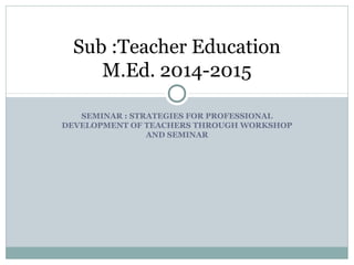 SEMINAR : STRATEGIES FOR PROFESSIONAL
DEVELOPMENT OF TEACHERS THROUGH WORKSHOP
AND SEMINAR
Sub :Teacher Education
M.Ed. 2014-2015
 