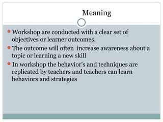 Meaning
Workshop are conducted with a clear set of
objectives or learner outcomes.
The outcome will often increase awareness about a
topic or learning a new skill
In workshop the behavior's and techniques are
replicated by teachers and teachers can learn
behaviors and strategies
 