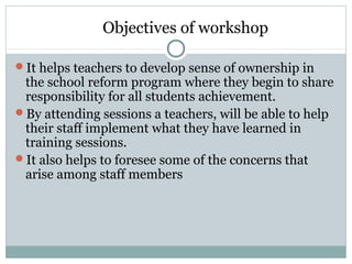 Objectives of workshop
It helps teachers to develop sense of ownership in
the school reform program where they begin to share
responsibility for all students achievement.
By attending sessions a teachers, will be able to help
their staff implement what they have learned in
training sessions.
It also helps to foresee some of the concerns that
arise among staff members
 