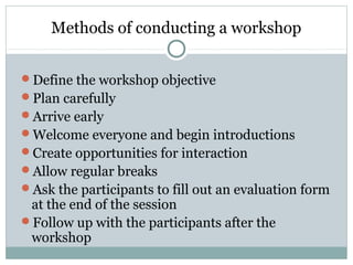 Methods of conducting a workshop
Define the workshop objective
Plan carefully
Arrive early
Welcome everyone and begin introductions
Create opportunities for interaction
Allow regular breaks
Ask the participants to fill out an evaluation form
at the end of the session
Follow up with the participants after the
workshop
 