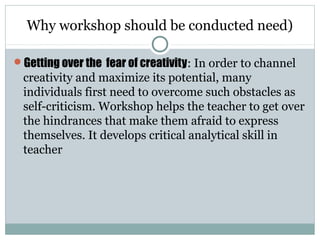 Why workshop should be conducted need)
Getting over the fear of creativity: In order to channel
creativity and maximize its potential, many
individuals first need to overcome such obstacles as
self-criticism. Workshop helps the teacher to get over
the hindrances that make them afraid to express
themselves. It develops critical analytical skill in
teacher
 