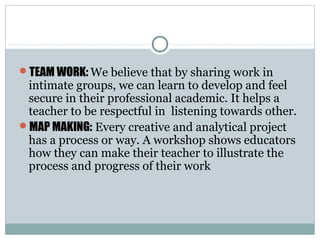 TEAM WORK: We believe that by sharing work in
intimate groups, we can learn to develop and feel
secure in their professional academic. It helps a
teacher to be respectful in listening towards other.
MAP MAKING: Every creative and analytical project
has a process or way. A workshop shows educators
how they can make their teacher to illustrate the
process and progress of their work
 