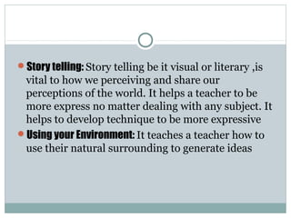 Story telling: Story telling be it visual or literary ,is
vital to how we perceiving and share our
perceptions of the world. It helps a teacher to be
more express no matter dealing with any subject. It
helps to develop technique to be more expressive
Using your Environment: It teaches a teacher how to
use their natural surrounding to generate ideas
 