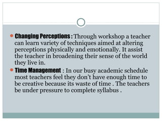 Changing Perceptions : Through workshop a teacher
can learn variety of techniques aimed at altering
perceptions physically and emotionally. It assist
the teacher in broadening their sense of the world
they live in.
Time Management : In our busy academic schedule
most teachers feel they don’t have enough time to
be creative because its waste of time . The teachers
be under pressure to complete syllabus .
 