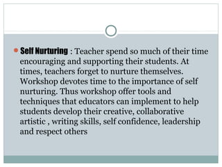 Self Nurturing : Teacher spend so much of their time
encouraging and supporting their students. At
times, teachers forget to nurture themselves.
Workshop devotes time to the importance of self
nurturing. Thus workshop offer tools and
techniques that educators can implement to help
students develop their creative, collaborative
artistic , writing skills, self confidence, leadership
and respect others
 