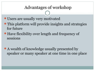 Advantages of workshop
Users are usually very motivated
This platform will provide insights and strategies
for future
Have flexibility over length and frequency of
sessions
A wealth of knowledge usually presented by
speaker or many speaker at one time in one place
 