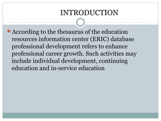 INTRODUCTION
According to the thesaurus of the education
resources information center (ERIC) database
professional development refers to enhance
professional career growth. Such activities may
include individual development, continuing
education and in-service education
 