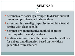 SEMINAR
Seminars are basically arranged to discuss current
issues and problems or to share ideas
A seminar is a small groups discussion in a formal
setting with clear agenda.
Seminar are an interactive method of group
teaching which usually enables.
Audience interaction with the seminar tutor allows
for debate and discussion based on new ideas
generated from listeners
 