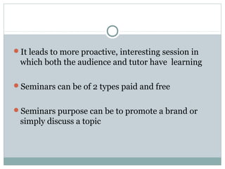 It leads to more proactive, interesting session in
which both the audience and tutor have learning
Seminars can be of 2 types paid and free
Seminars purpose can be to promote a brand or
simply discuss a topic
 