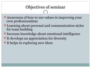Objectives of seminar
Awareness of how to use values in improving your
own professionalism
Learning about personal and communication styles
for team building
Increase knowledge about emotional intelligence
It develops an appreciation for diversity
It helps in exploring new ideas
 