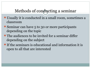 Methods of conducting a seminar
Usually it is conducted in a small room, sometimes a
classroom
Seminar can have 5 to 30 or more participants
depending on the topic
The audiences to be invited for a seminar differ
depending on the subject
If the seminars is educational and information it is
open to all that are interested
 