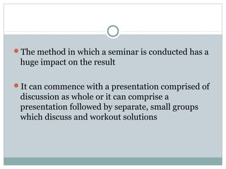 The method in which a seminar is conducted has a
huge impact on the result
It can commence with a presentation comprised of
discussion as whole or it can comprise a
presentation followed by separate, small groups
which discuss and workout solutions
 
