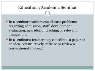 Education /Academic Seminar
In a seminar teachers can discuss problems
regarding admission, staff, development,
evaluation, new idea of teaching or relevant
innovations
In a seminar a teacher may contribute a paper or
an idea ,constructively criticize or review a
conventional approach
 