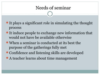 Needs of seminar
It plays a significant role in simulating the thought
process
It induce people to exchange new information that
would not have be available otherwise
When a seminar is conducted at its best the
purpose of the gatherings fully met
Confidence and listening skills are developed
A teacher learns about time management
 
