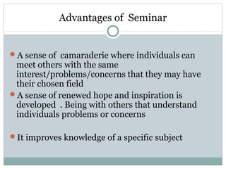 Advantages of Seminar
A sense of camaraderie where individuals can
meet others with the same
interest/problems/concerns that they may have
their chosen field
A sense of renewed hope and inspiration is
developed . Being with others that understand
individuals problems or concerns
It improves knowledge of a specific subject
 