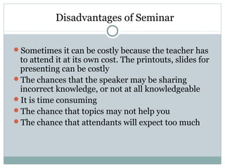 Disadvantages of Seminar
Sometimes it can be costly because the teacher has
to attend it at its own cost. The printouts, slides for
presenting can be costly
The chances that the speaker may be sharing
incorrect knowledge, or not at all knowledgeable
It is time consuming
The chance that topics may not help you
The chance that attendants will expect too much
 