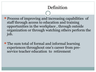 Definition
Process of improving and increasing capabilities of
staff through access to education and training
opportunities in the workplace , through outside
organization or through watching others perform the
job.
The sum total of formal and informal learning
experiences throughout one’s career from pre-
service teacher education to retirement
 