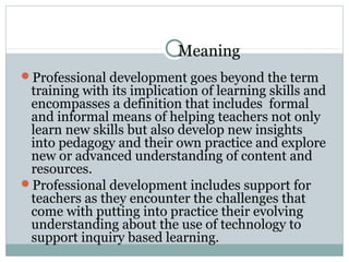 Meaning
Professional development goes beyond the term
training with its implication of learning skills and
encompasses a definition that includes formal
and informal means of helping teachers not only
learn new skills but also develop new insights
into pedagogy and their own practice and explore
new or advanced understanding of content and
resources.
Professional development includes support for
teachers as they encounter the challenges that
come with putting into practice their evolving
understanding about the use of technology to
support inquiry based learning.
 