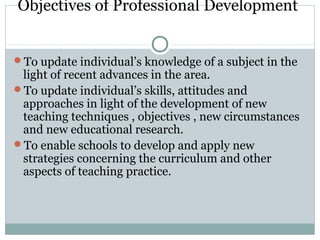 Objectives of Professional Development
To update individual’s knowledge of a subject in the
light of recent advances in the area.
To update individual’s skills, attitudes and
approaches in light of the development of new
teaching techniques , objectives , new circumstances
and new educational research.
To enable schools to develop and apply new
strategies concerning the curriculum and other
aspects of teaching practice.
 