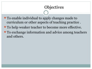 Objectives
To enable individual to apply changes made to
curriculum or other aspects of teaching practice .
To help weaker teacher to become more effective.
To exchange information and advice among teachers
and others.
 