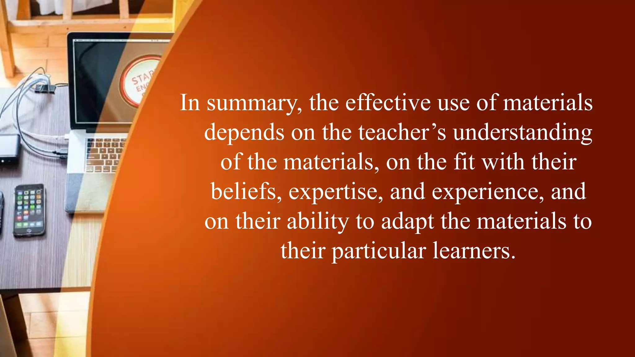 In summary, the effective use of materials
depends on the teacher’s understanding
of the materials, on the fit with their
beliefs, expertise, and experience, and
on their ability to adapt the materials to
their particular learners.
 