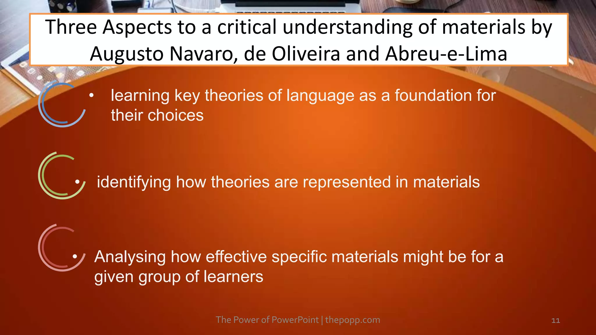 Three Aspects to a critical understanding of materials by
Augusto Navaro, de Oliveira and Abreu-e-Lima
The Power of PowerPoint | thepopp.com 11
• learning key theories of language as a foundation for
their choices
• identifying how theories are represented in materials
• Analysing how effective specific materials might be for a
given group of learners
 
